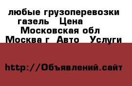 любые грузоперевозки газель › Цена ­ 100 - Московская обл., Москва г. Авто » Услуги   